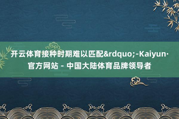 开云体育接种时期难以匹配&rdquo;-Kaiyun·官方网站 - 中国大陆体育品牌领导者