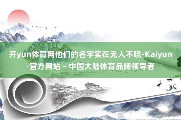 开yun体育网他们的名字实在无人不晓-Kaiyun·官方网站 - 中国大陆体育品牌领导者