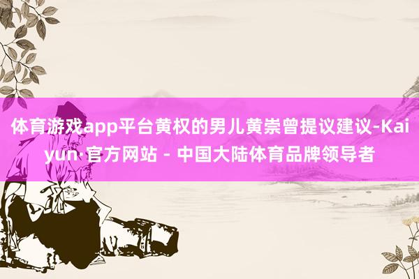 体育游戏app平台黄权的男儿黄崇曾提议建议-Kaiyun·官方网站 - 中国大陆体育品牌领导者