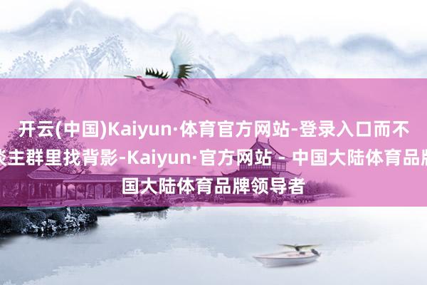 开云(中国)Kaiyun·体育官方网站-登录入口而不是在东谈主群里找背影-Kaiyun·官方网站 - 中国大陆体育品牌领导者