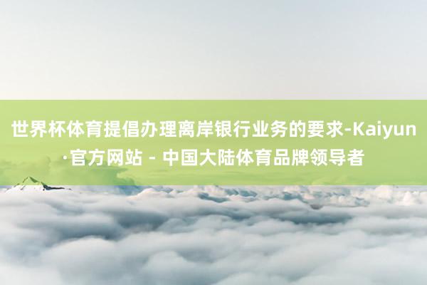 世界杯体育提倡办理离岸银行业务的要求-Kaiyun·官方网站 - 中国大陆体育品牌领导者