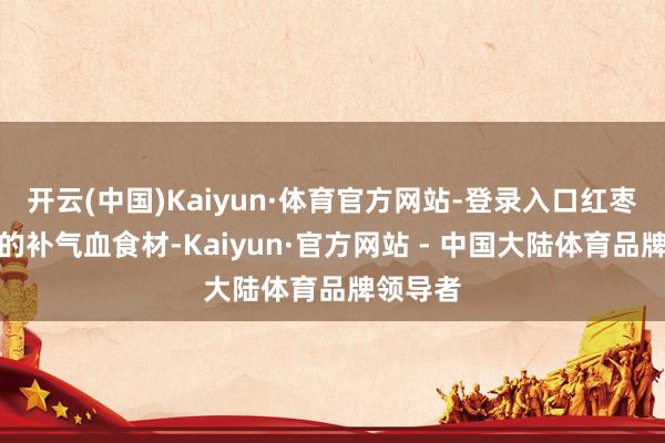 开云(中国)Kaiyun·体育官方网站-登录入口红枣是公认的补气血食材-Kaiyun·官方网站 - 中国大陆体育品牌领导者