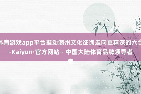 体育游戏app平台推动潮州文化征询走向更精深的六合-Kaiyun·官方网站 - 中国大陆体育品牌领导者
