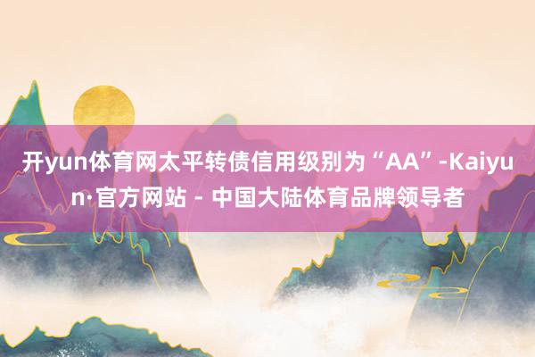 开yun体育网太平转债信用级别为“AA”-Kaiyun·官方网站 - 中国大陆体育品牌领导者